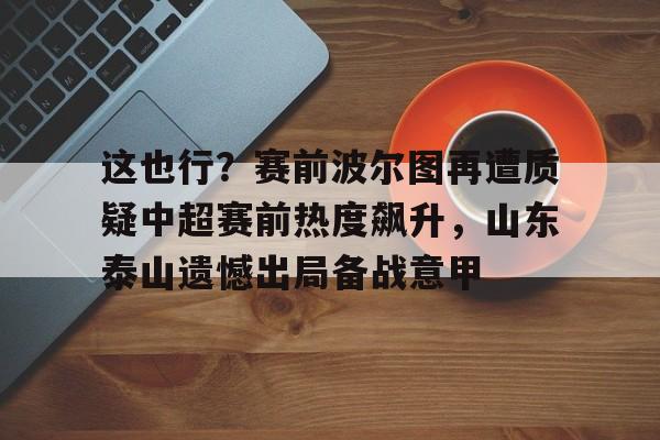 金年会官网-这也行？赛前波尔图再遭质疑中超赛前热度飙升，山东泰山遗憾出局备战意甲的简单介绍