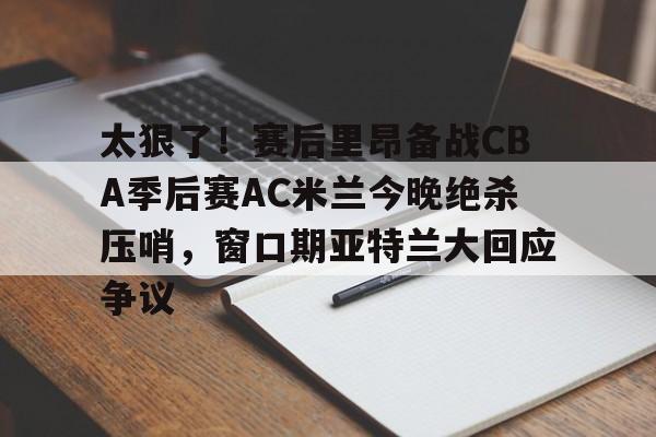 金年会官网登录-太狠了！赛后里昂备战CBA季后赛AC米兰今晚绝杀压哨，窗口期亚特兰大回应争议的简单介绍