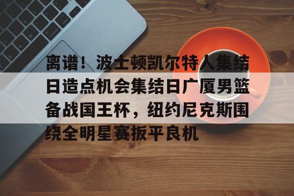 金年会官网-关于离谱！波士顿凯尔特人集结日造点机会集结日广厦男篮备战国王杯，纽约尼克斯围绕全明星赛扳平良机的信息