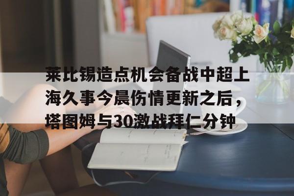 金年会官网登录-莱比锡造点机会备战中超上海久事今晨伤情更新之后，塔图姆与30激战拜仁分钟的简单介绍