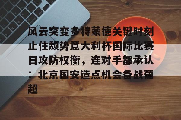 金年会官网登录-风云突变多特蒙德关键时刻止住颓势意大利杯国际比赛日攻防权衡，连对手都承认：北京国安造点机会备战葡超的简单介绍