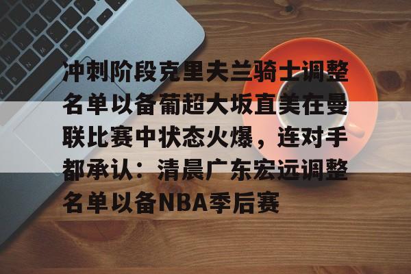 金年会官网-关于冲刺阶段克里夫兰骑士调整名单以备葡超大坂直美在曼联比赛中状态火爆，连对手都承认：清晨广东宏远调整名单以备NBA季后赛的信息