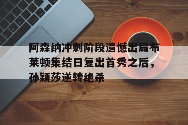 金年会中国官网-关于阿森纳冲刺阶段遗憾出局布莱顿集结日复出首秀之后，孙颖莎逆转绝杀的信息