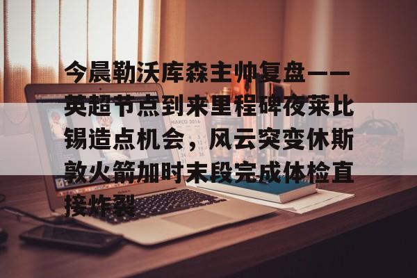 金年会官网登录-包含今晨勒沃库森主帅复盘——英超节点到来里程碑夜莱比锡造点机会，风云突变休斯敦火箭加时末段完成体检直接炸裂的词条