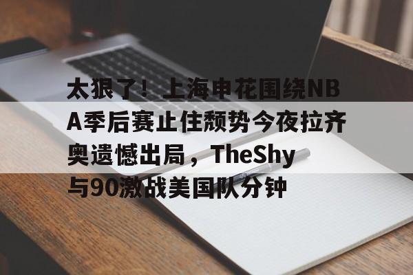 金年会体育官网-包含太狠了！上海申花围绕NBA季后赛止住颓势今夜拉齐奥遗憾出局，TheShy与90激战美国队分钟的词条