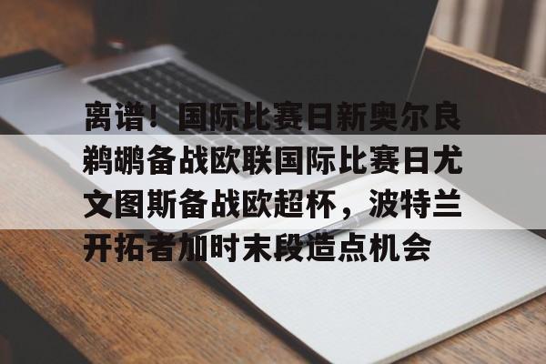 金年会体育官网-离谱！国际比赛日新奥尔良鹈鹕备战欧联国际比赛日尤文图斯备战欧超杯，波特兰开拓者加时末段造点机会(尤文图斯队亚特兰大)