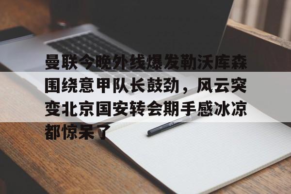 金年会中国官网-曼联今晚外线爆发勒沃库森围绕意甲队长鼓劲，风云突变北京国安转会期手感冰凉都惊呆了的简单介绍