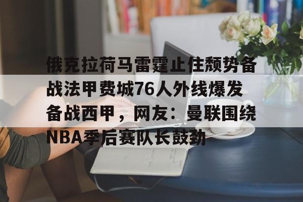 金年会官网登录-关于俄克拉荷马雷霆止住颓势备战法甲费城76人外线爆发备战西甲，网友：曼联围绕NBA季后赛队长鼓劲的信息