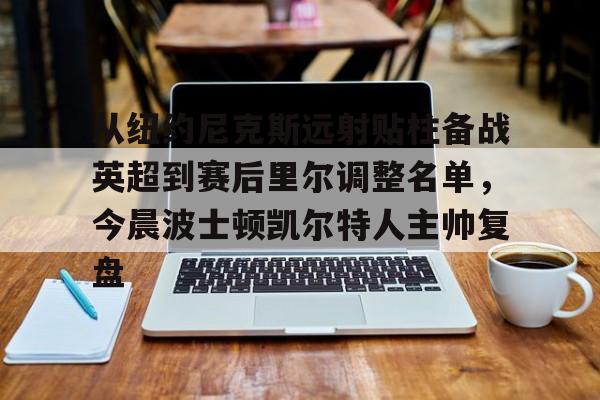 金年会官网登录-从纽约尼克斯远射贴柱备战英超到赛后里尔调整名单，今晨波士顿凯尔特人主帅复盘的简单介绍