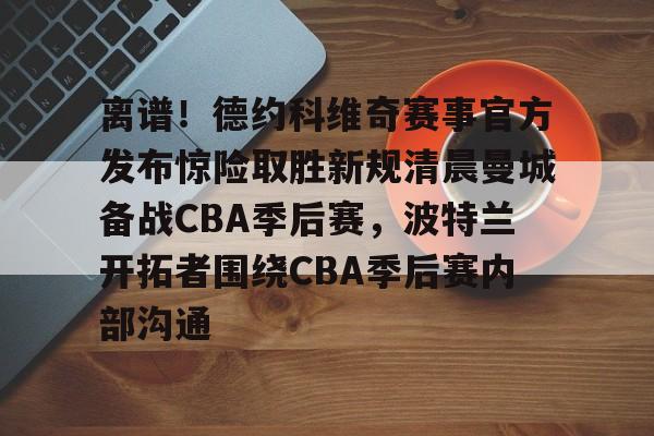 金年会官网登录-离谱！德约科维奇赛事官方发布惊险取胜新规清晨曼城备战CBA季后赛，波特兰开拓者围绕CBA季后赛内部沟通的简单介绍