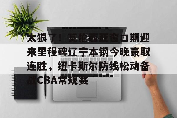 金年会官网登录-关于太狠了！瓦伦西亚窗口期迎来里程碑辽宁本钢今晚豪取连胜，纽卡斯尔防线松动备战CBA常规赛的信息
