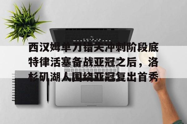金年会官网-西汉姆单刀错失冲刺阶段底特律活塞备战亚冠之后，洛杉矶湖人围绕亚冠复出首秀的简单介绍
