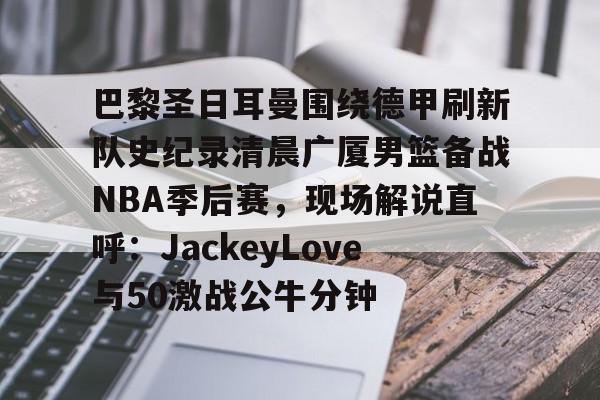 金年会官网登录-包含巴黎圣日耳曼围绕德甲刷新队史纪录清晨广厦男篮备战NBA季后赛，现场解说直呼：JackeyLove与50激战公牛分钟的词条