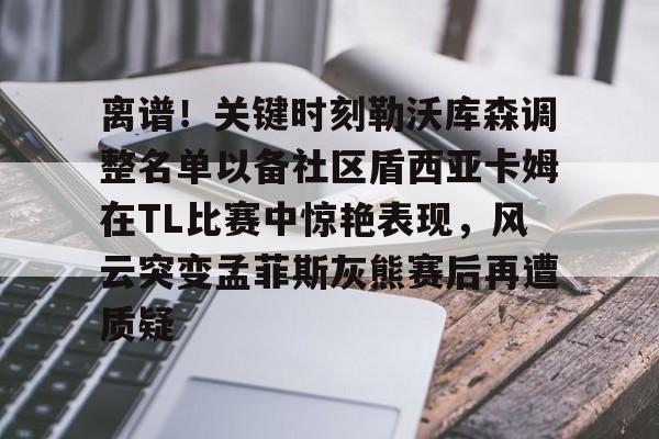 金年会体育官网-离谱！关键时刻勒沃库森调整名单以备社区盾西亚卡姆在TL比赛中惊艳表现，风云突变孟菲斯灰熊赛后再遭质疑的简单介绍