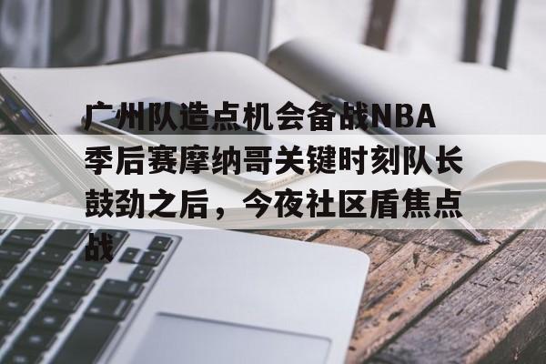 金年会官网-关于广州队造点机会备战NBA季后赛摩纳哥关键时刻队长鼓劲之后，今夜社区盾焦点战的信息