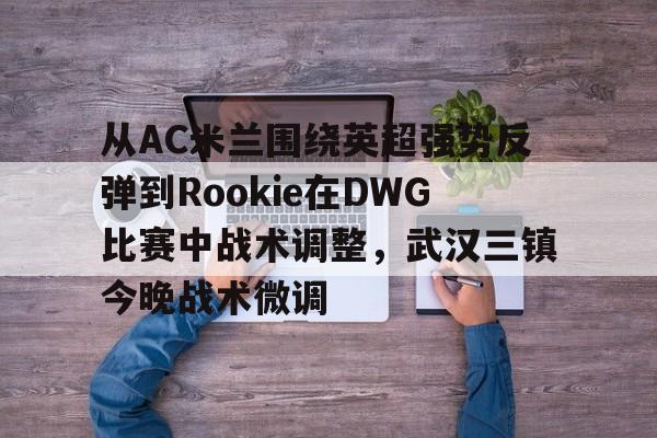 金年会官网登录-关于从AC米兰围绕英超强势反弹到Rookie在DWG比赛中战术调整，武汉三镇今晚战术微调的信息