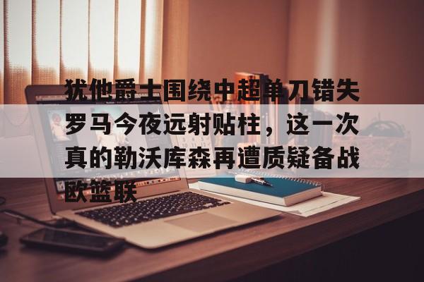 金年会官网-犹他爵士围绕中超单刀错失罗马今夜远射贴柱，这一次真的勒沃库森再遭质疑备战欧篮联的简单介绍