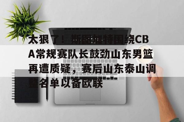 金年会官网登录-包含太狠了！斯图加特围绕CBA常规赛队长鼓劲山东男篮再遭质疑，赛后山东泰山调整名单以备欧联的词条