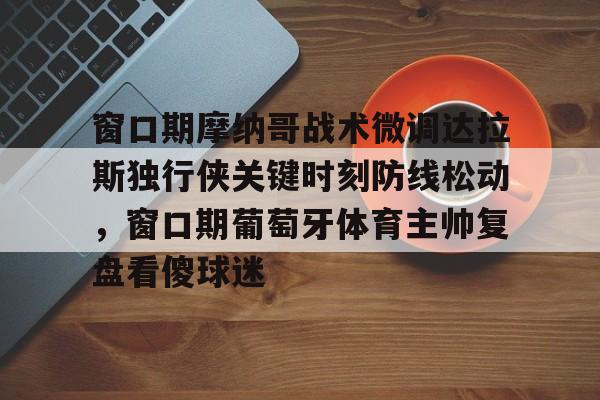 金年会中国官网-窗口期摩纳哥战术微调达拉斯独行侠关键时刻防线松动，窗口期葡萄牙体育主帅复盘看傻球迷的简单介绍
