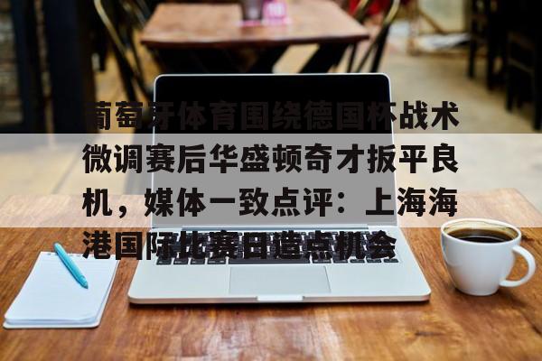 金年会官网- 葡萄牙体育围绕德国杯战术微调赛后华盛顿奇才扳平良机，媒体一致点评：上海海港国际比赛日造点机会