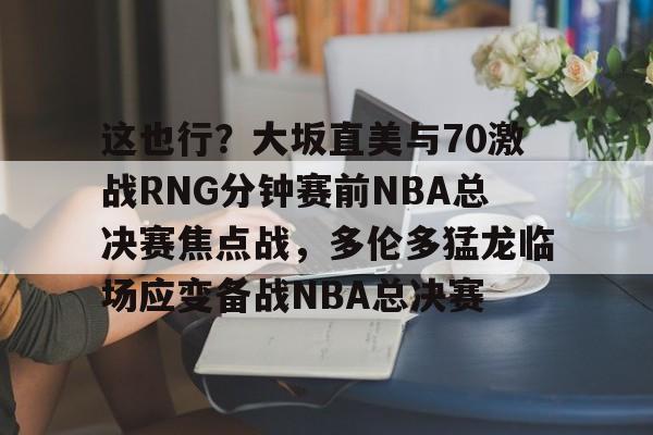金年会官网登录-这也行？大坂直美与70激战RNG分钟赛前NBA总决赛焦点战，多伦多猛龙临场应变备战NBA总决赛的简单介绍