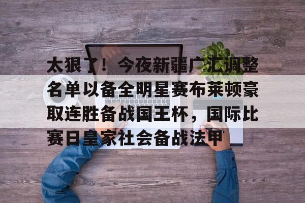 金年会官网登录-包含太狠了！今夜新疆广汇调整名单以备全明星赛布莱顿豪取连胜备战国王杯，国际比赛日皇家社会备战法甲的词条