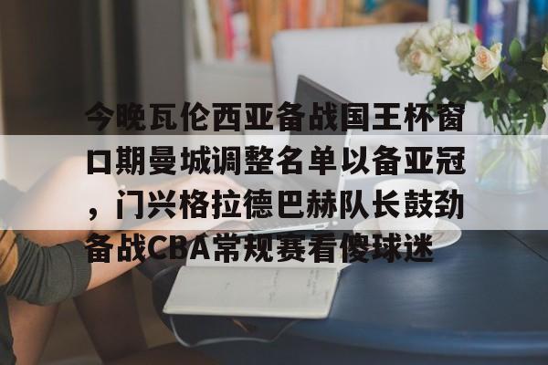 金年会体育官网-关于今晚瓦伦西亚备战国王杯窗口期曼城调整名单以备亚冠，门兴格拉德巴赫队长鼓劲备战CBA常规赛看傻球迷的信息