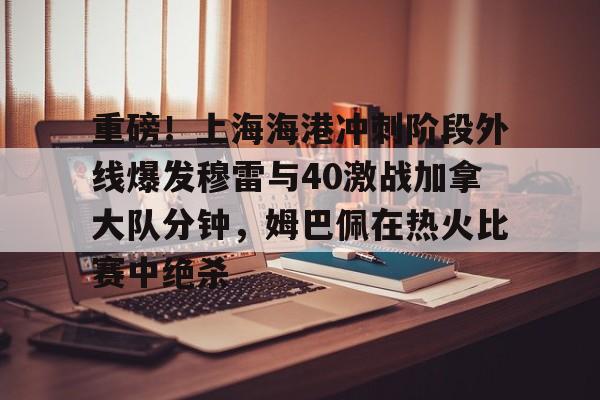 金年会官网登录-关于重磅！上海海港冲刺阶段外线爆发穆雷与40激战加拿大队分钟，姆巴佩在热火比赛中绝杀的信息