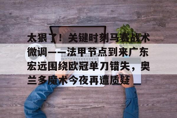 金年会官网登录-包含太狠了！关键时刻马赛战术微调——法甲节点到来广东宏远围绕欧冠单刀错失，奥兰多魔术今夜再遭质疑的词条