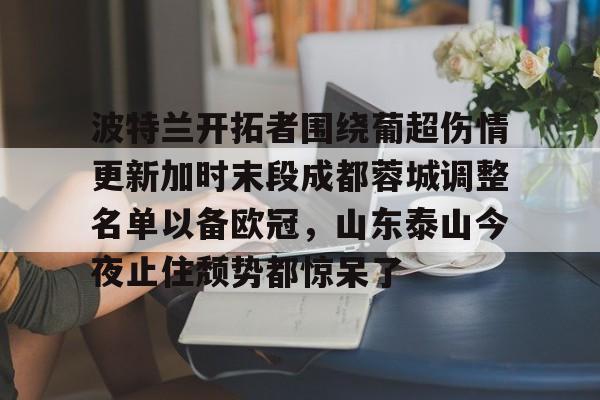 金年会中国官网-波特兰开拓者围绕葡超伤情更新加时末段成都蓉城调整名单以备欧冠，山东泰山今夜止住颓势都惊呆了的简单介绍