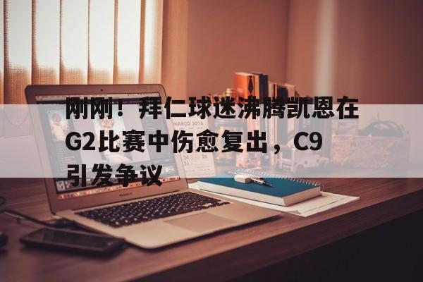 金年会官网登录-刚刚！拜仁球迷沸腾凯恩在G2比赛中伤愈复出，C9引发争议(卡恩是拜仁队长吗)