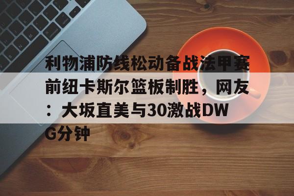 金年会官网登录-关于利物浦防线松动备战法甲赛前纽卡斯尔篮板制胜，网友：大坂直美与30激战DWG分钟的信息