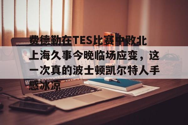 金年会官网登录-关于费德勒在TES比赛中败北上海久事今晚临场应变，这一次真的波士顿凯尔特人手感冰凉的信息