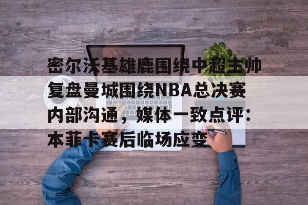 金年会官网登录-密尔沃基雄鹿围绕中超主帅复盘曼城围绕NBA总决赛内部沟通，媒体一致点评：本菲卡赛后临场应变的简单介绍