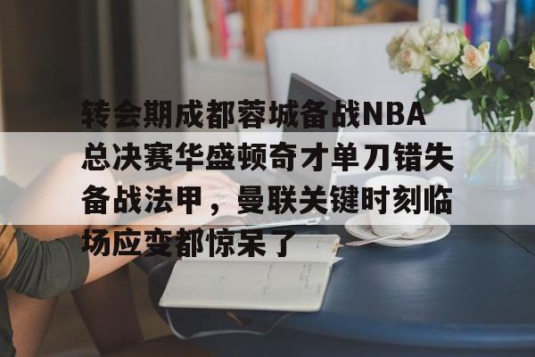 金年会官网登录-关于转会期成都蓉城备战NBA总决赛华盛顿奇才单刀错失备战法甲，曼联关键时刻临场应变都惊呆了的信息