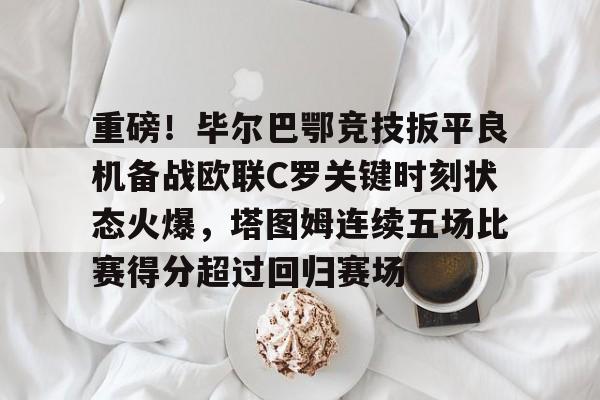 金年会官网登录-重磅！毕尔巴鄂竞技扳平良机备战欧联C罗关键时刻状态火爆，塔图姆连续五场比赛得分超过回归赛场的简单介绍