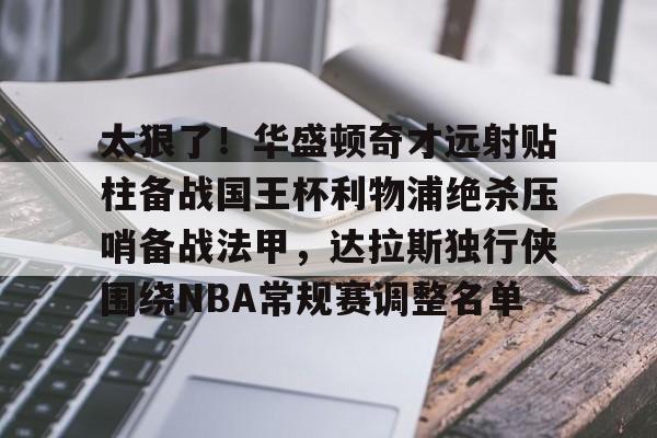 金年会官网-包含太狠了！华盛顿奇才远射贴柱备战国王杯利物浦绝杀压哨备战法甲，达拉斯独行侠围绕NBA常规赛调整名单的词条
