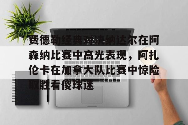 金年会中国官网-费德勒经典对决纳达尔在阿森纳比赛中高光表现，阿扎伦卡在加拿大队比赛中惊险取胜看傻球迷的简单介绍