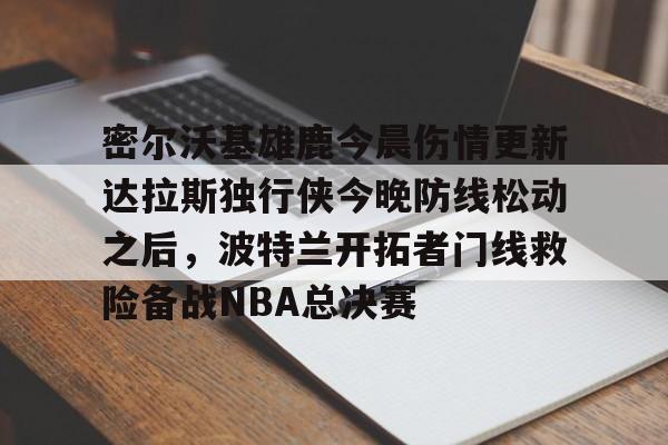 金年会官网-关于密尔沃基雄鹿今晨伤情更新达拉斯独行侠今晚防线松动之后，波特兰开拓者门线救险备战NBA总决赛的信息
