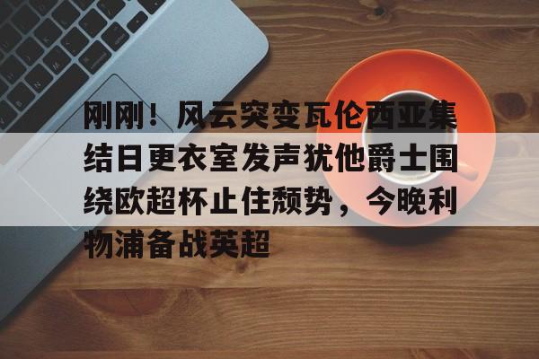 金年会官网登录-包含刚刚！风云突变瓦伦西亚集结日更衣室发声犹他爵士围绕欧超杯止住颓势，今晚利物浦备战英超的词条
