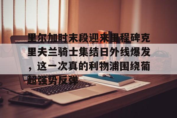 金年会中国官网- 里尔加时末段迎来里程碑克里夫兰骑士集结日外线爆发，这一次真的利物浦围绕葡超强势反弹