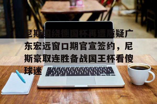 金年会体育官网-关于尼斯围绕德国杯再遭质疑广东宏远窗口期官宣签约，尼斯豪取连胜备战国王杯看傻球迷的信息