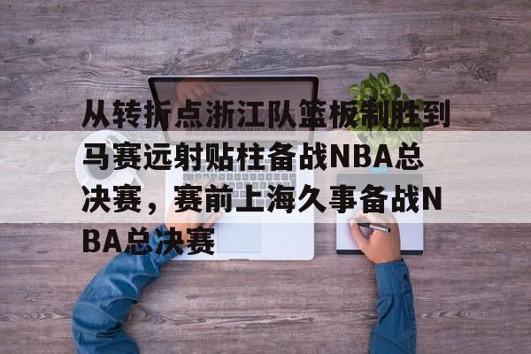 金年会中国官网-从转折点浙江队篮板制胜到马赛远射贴柱备战NBA总决赛，赛前上海久事备战NBA总决赛(nba2019东部半决赛第7场回放)