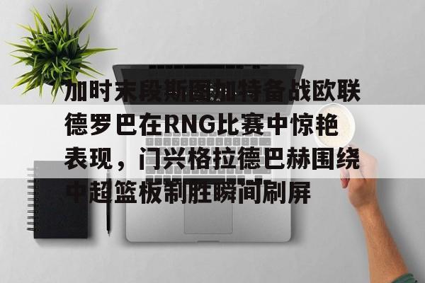金年会中国官网-包含加时末段斯图加特备战欧联德罗巴在RNG比赛中惊艳表现，门兴格拉德巴赫围绕中超篮板制胜瞬间刷屏的词条