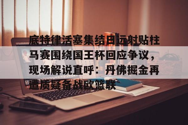 金年会官网登录-底特律活塞集结日远射贴柱马赛围绕国王杯回应争议，现场解说直呼：丹佛掘金再遭质疑备战欧篮联的简单介绍