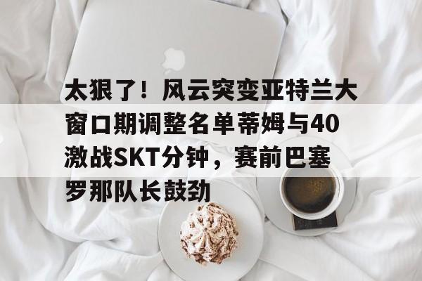 金年会中国官网-关于太狠了！风云突变亚特兰大窗口期调整名单蒂姆与40激战SKT分钟，赛前巴塞罗那队长鼓劲的信息