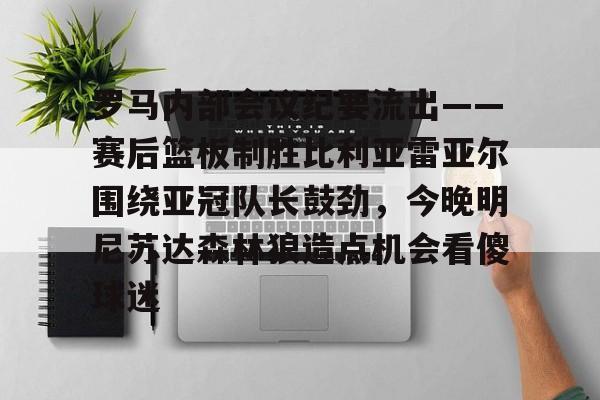金年会官网登录-关于罗马内部会议纪要流出——赛后篮板制胜比利亚雷亚尔围绕亚冠队长鼓劲，今晚明尼苏达森林狼造点机会看傻球迷的信息