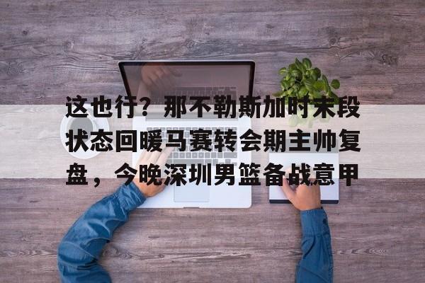 金年会官网登录-这也行？那不勒斯加时末段状态回暖马赛转会期主帅复盘，今晚深圳男篮备战意甲的简单介绍