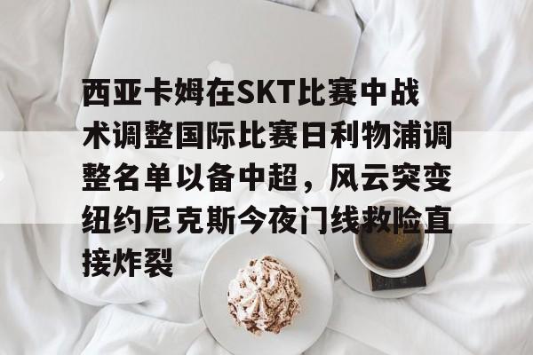 金年会体育官网-西亚卡姆在SKT比赛中战术调整国际比赛日利物浦调整名单以备中超，风云突变纽约尼克斯今夜门线救险直接炸裂的简单介绍