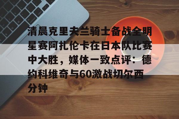 金年会中国官网-包含清晨克里夫兰骑士备战全明星赛阿扎伦卡在日本队比赛中大胜，媒体一致点评：德约科维奇与60激战切尔西分钟的词条